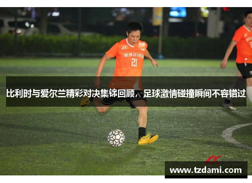 比利时与爱尔兰精彩对决集锦回顾，足球激情碰撞瞬间不容错过