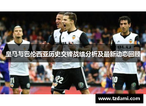 皇马与巴伦西亚历史交锋战绩分析及最新动态回顾